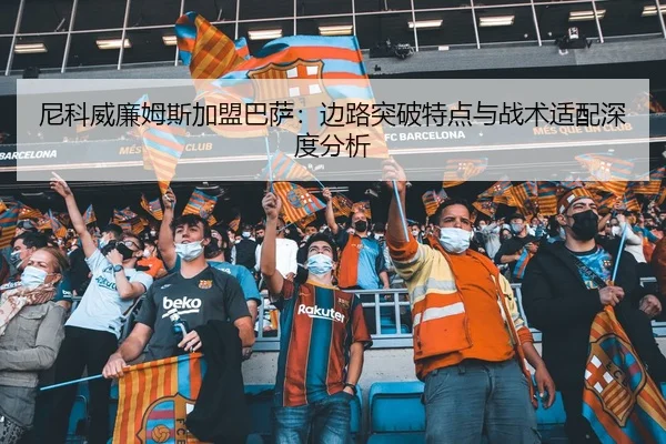 尼科威廉姆斯加盟巴萨：边路突破特点与战术适配深度分析