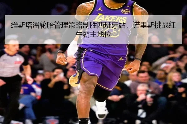 维斯塔潘轮胎管理策略制胜西班牙站，诺里斯挑战红牛霸主地位
