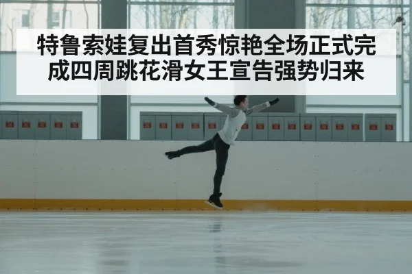 特鲁索娃复出首秀惊艳全场正式完成四周跳花滑女王宣告强势归来