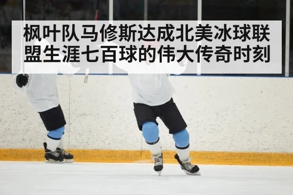 枫叶队马修斯达成北美冰球联盟生涯七百球的伟大传奇时刻